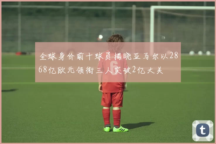 全球身价前十球员揭晓亚马尔以2868亿欧元领衔三人突破2亿大关