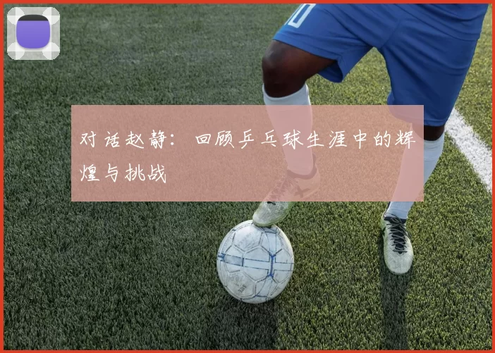 对话赵静:回顾乒乓球生涯中的辉煌与挑战