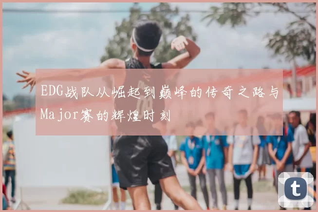 EDG战队从崛起到巅峰的传奇之路与Major赛的辉煌时刻