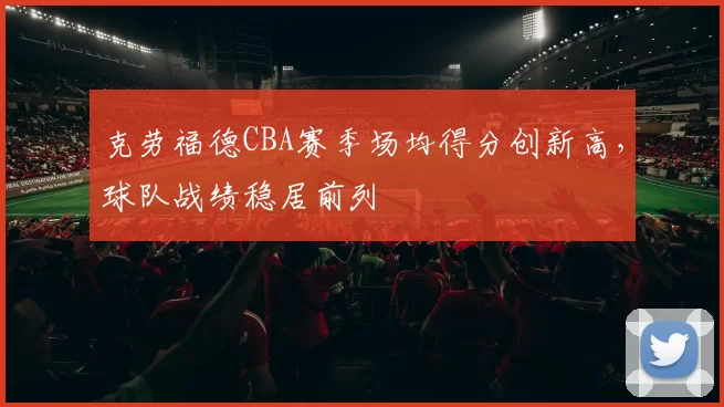 克劳福德CBA赛季场均得分创新高,球队战绩稳居前列