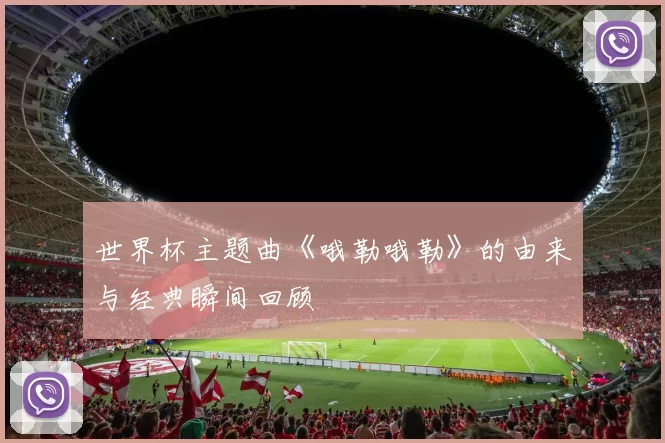 世界杯主题曲《哦勒哦勒》的由来与经典瞬间回顾