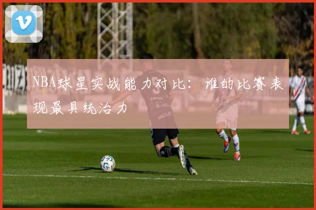 NBA球星实战能力对比:谁的比赛表现最具统治力