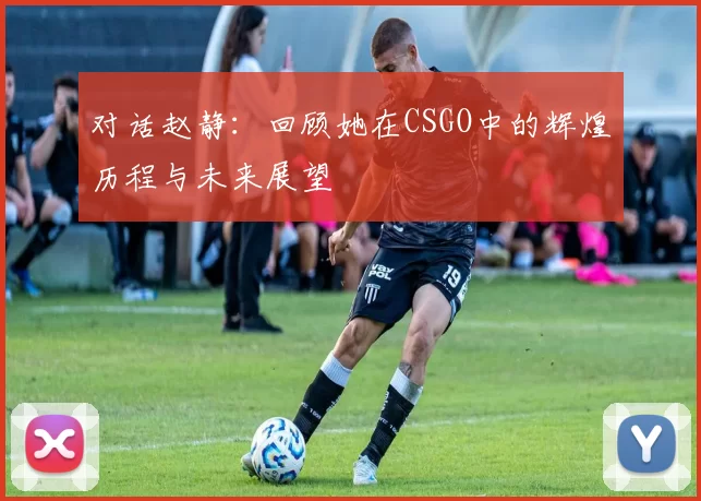 对话赵静:回顾她在CSGO中的辉煌历程与未来展望