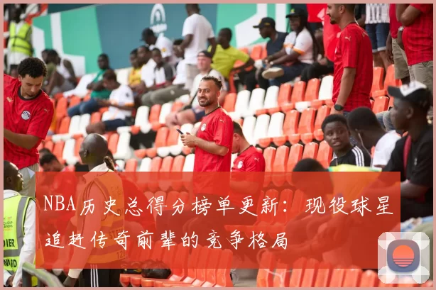 NBA历史总得分榜单更新:现役球星追赶传奇前辈的竞争格局