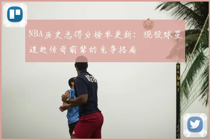 NBA历史总得分榜单更新:现役球星追赶传奇前辈的竞争格局