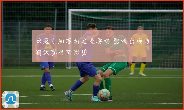 欧冠小组赛排名重要吗 影响出线与淘汰赛对阵形势