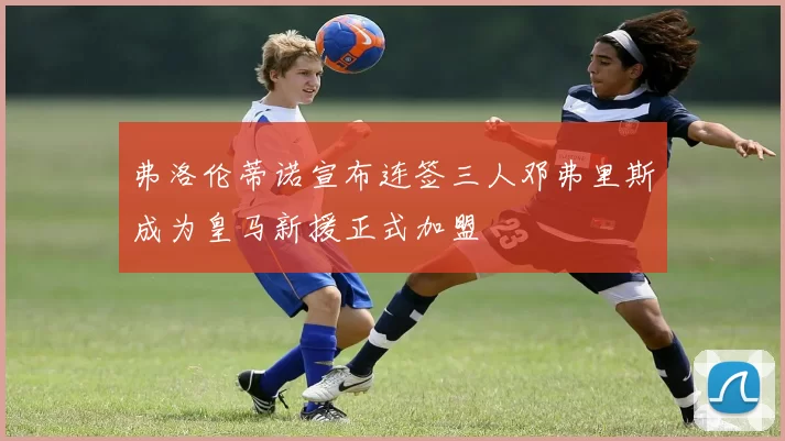 弗洛伦蒂诺宣布连签三人邓弗里斯成为皇马新援正式加盟