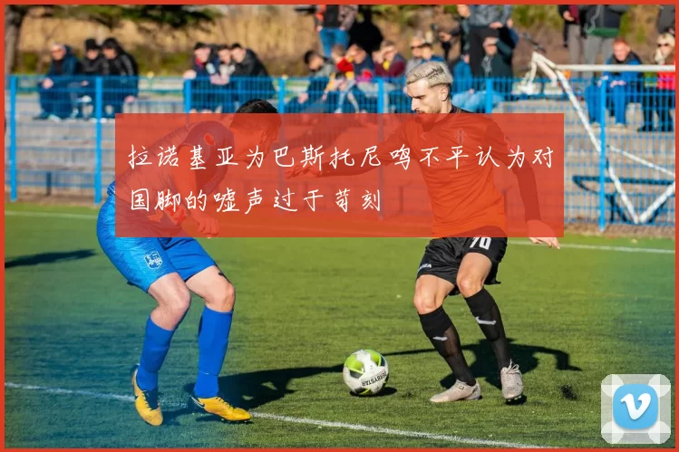 拉诺基亚为巴斯托尼鸣不平认为对国脚的嘘声过于苛刻