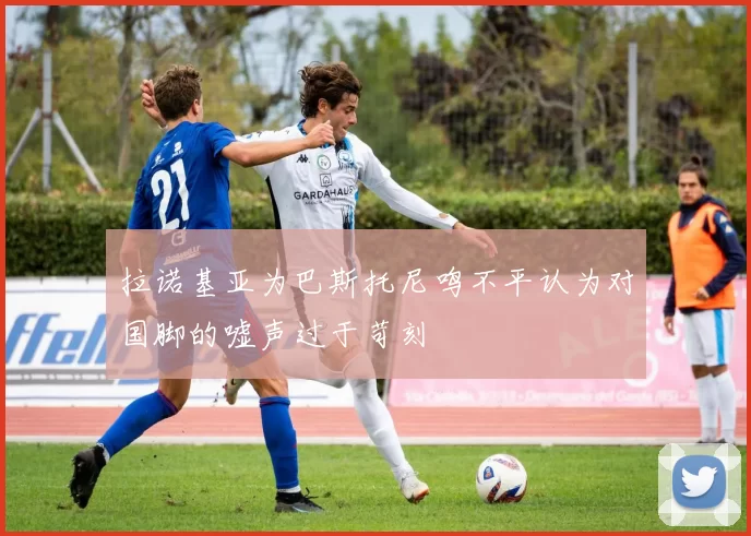 拉诺基亚为巴斯托尼鸣不平认为对国脚的嘘声过于苛刻