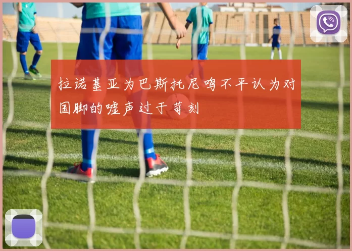 拉诺基亚为巴斯托尼鸣不平认为对国脚的嘘声过于苛刻