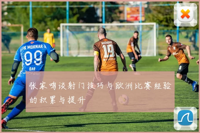 张家鸣谈射门技巧与欧洲比赛经验的积累与提升