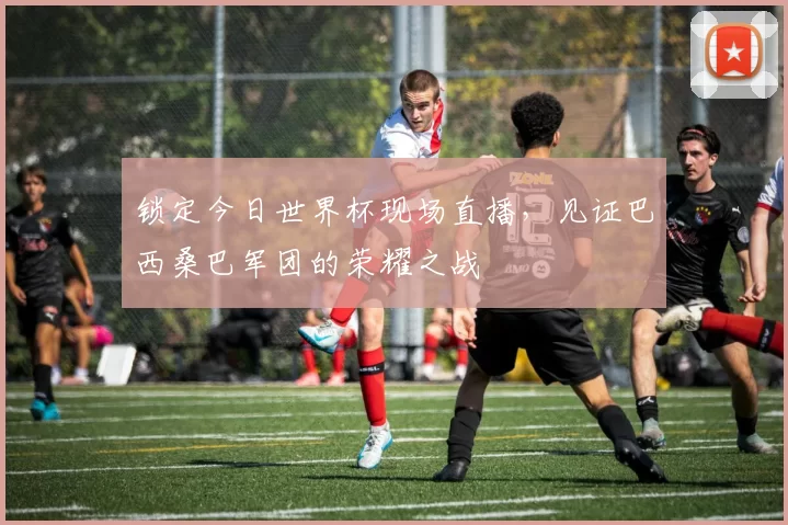 锁定今日世界杯现场直播，见证巴西桑巴军团的荣耀之战