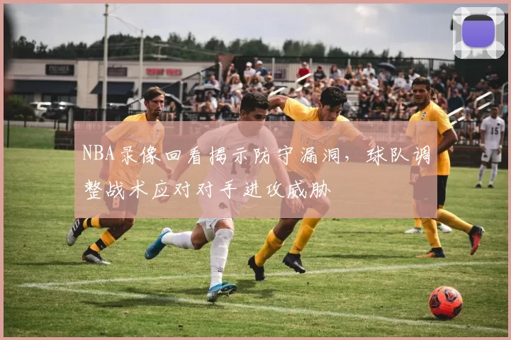 NBA录像回看揭示防守漏洞,球队调整战术应对对手进攻威胁