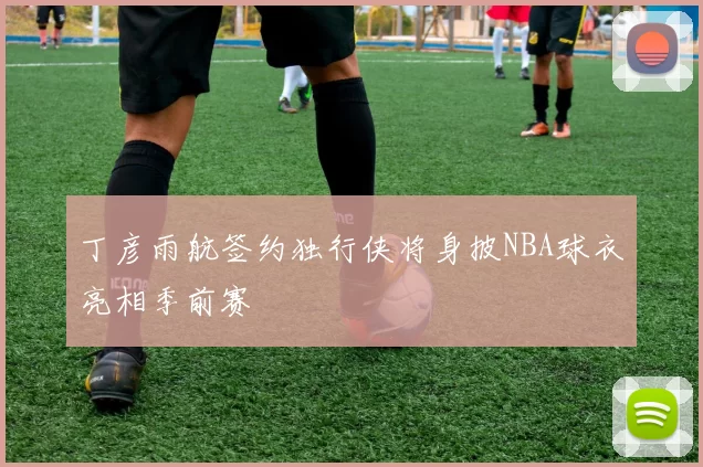 丁彦雨航签约独行侠将身披NBA球衣亮相季前赛