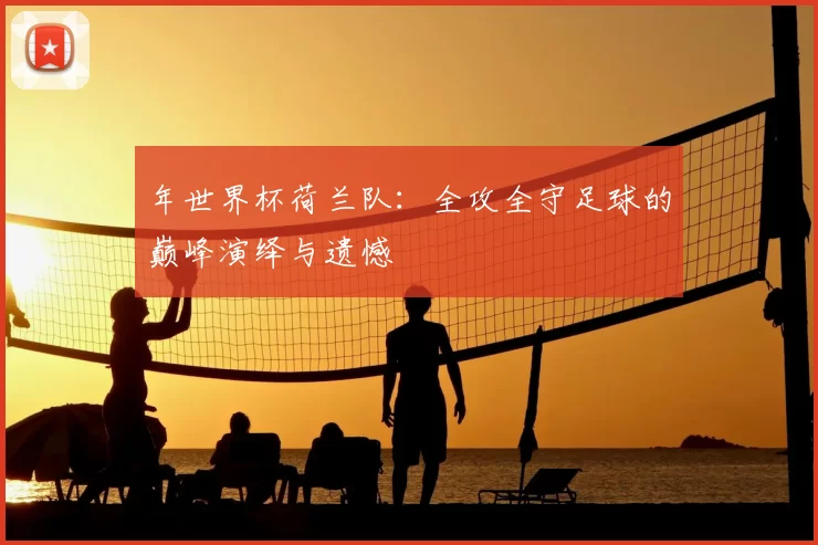 年世界杯荷兰队:全攻全守足球的巅峰演绎与遗憾