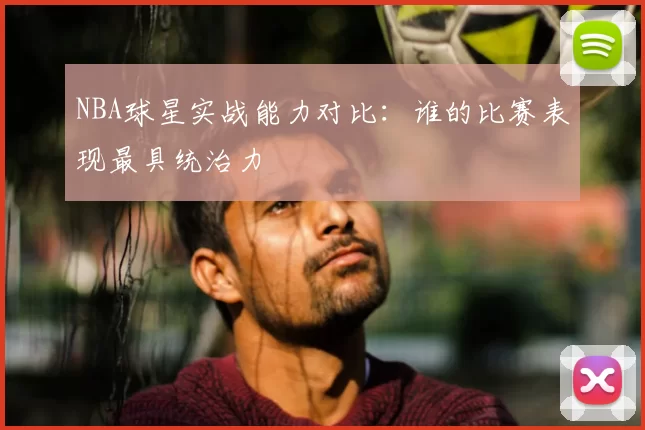 NBA球星实战能力对比:谁的比赛表现最具统治力