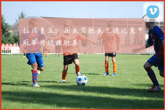 拉诺基亚:国米若胜米兰德比意甲冠军将稳操胜券