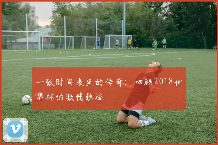 一张时间表里的传奇：回顾2018世界杯的激情轨迹