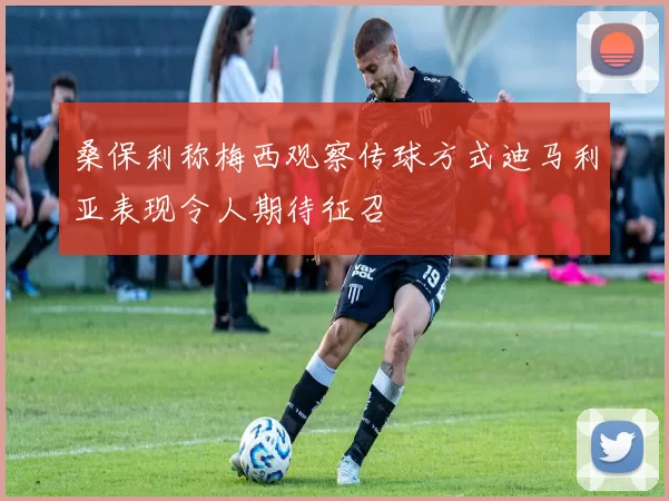 桑保利称梅西观察传球方式迪马利亚表现令人期待征召
