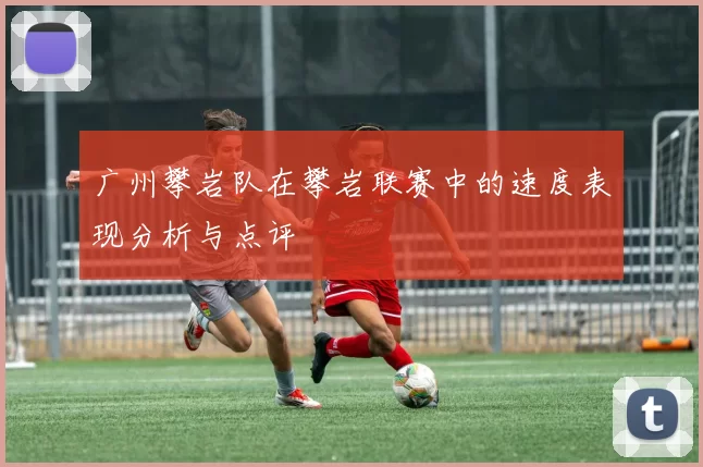 广州攀岩队在攀岩联赛中的速度表现分析与点评