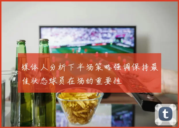媒体人分析下半场策略强调保持最佳状态球员在场的重要性