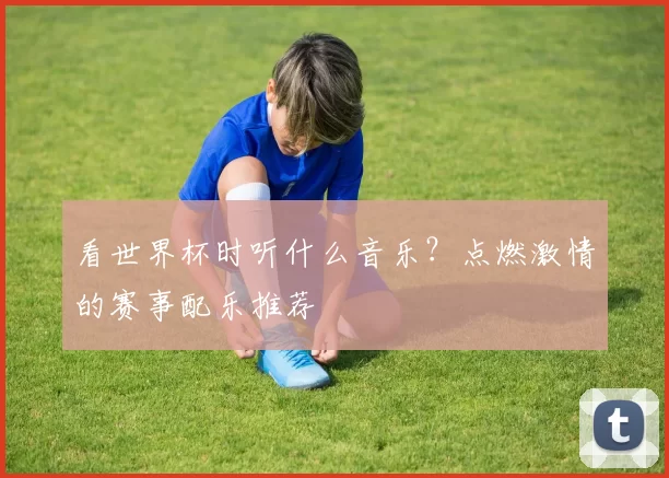 看世界杯时听什么音乐?点燃激情的赛事配乐推荐