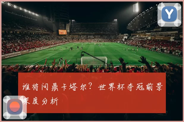 谁将问鼎卡塔尔？世界杯夺冠前景深度分析