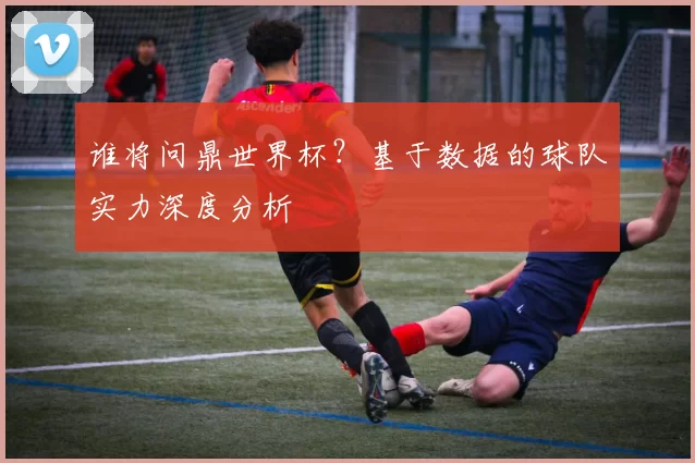 谁将问鼎世界杯?基于数据的球队实力深度分析