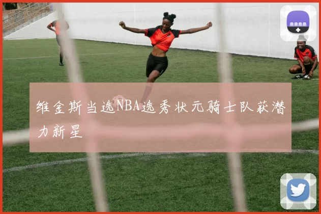 维金斯当选NBA选秀状元骑士队获潜力新星