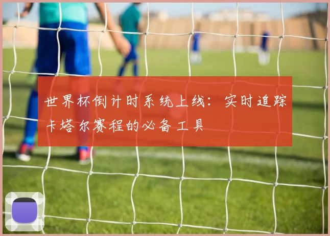 世界杯倒计时系统上线:实时追踪卡塔尔赛程的必备工具