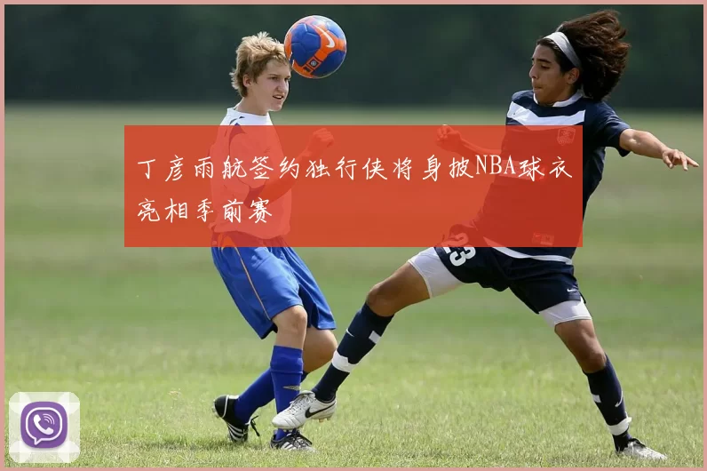 丁彦雨航签约独行侠将身披NBA球衣亮相季前赛