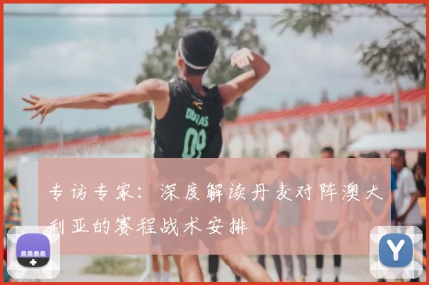 专访专家:深度解读丹麦对阵澳大利亚的赛程战术安排