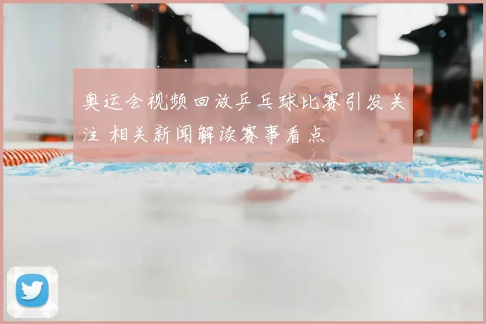 奥运会视频回放乒乓球比赛引发关注 相关新闻解读赛事看点