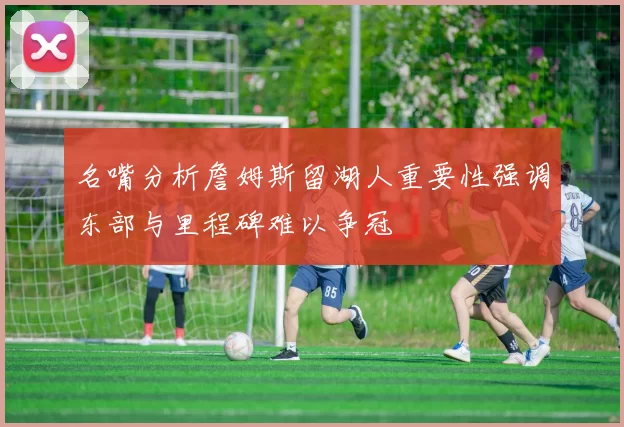 名嘴分析詹姆斯留湖人重要性强调东部与里程碑难以争冠