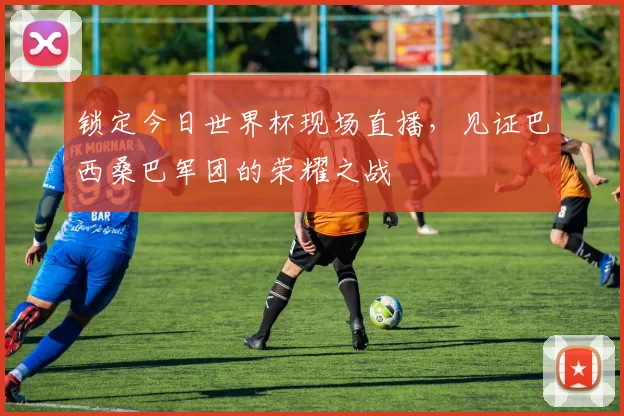 锁定今日世界杯现场直播,见证巴西桑巴军团的荣耀之战