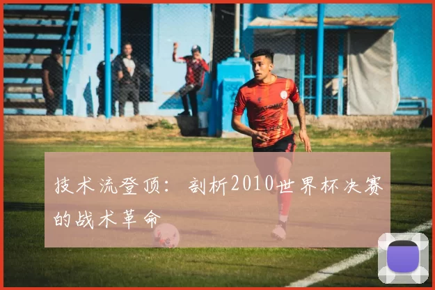 技术流登顶：剖析2010世界杯决赛的战术革命