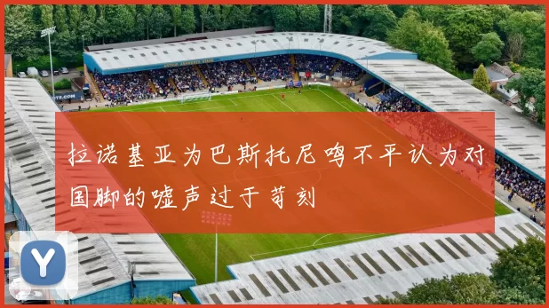 拉诺基亚为巴斯托尼鸣不平认为对国脚的嘘声过于苛刻