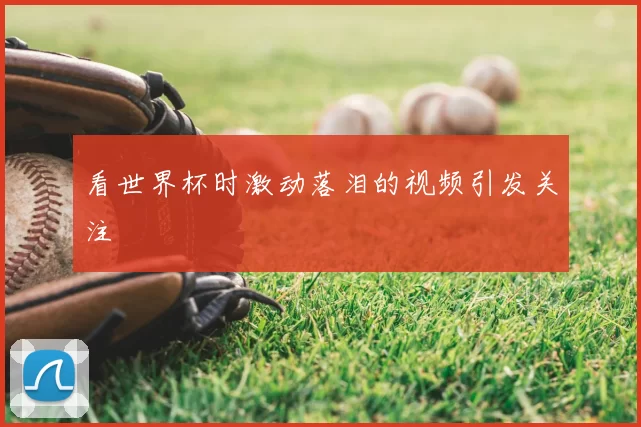 看世界杯时激动落泪的视频引发关注