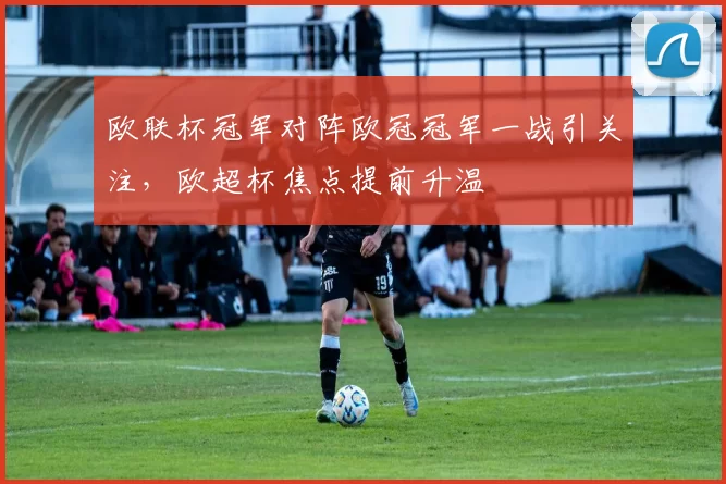 欧联杯冠军对阵欧冠冠军一战引关注，欧超杯焦点提前升温