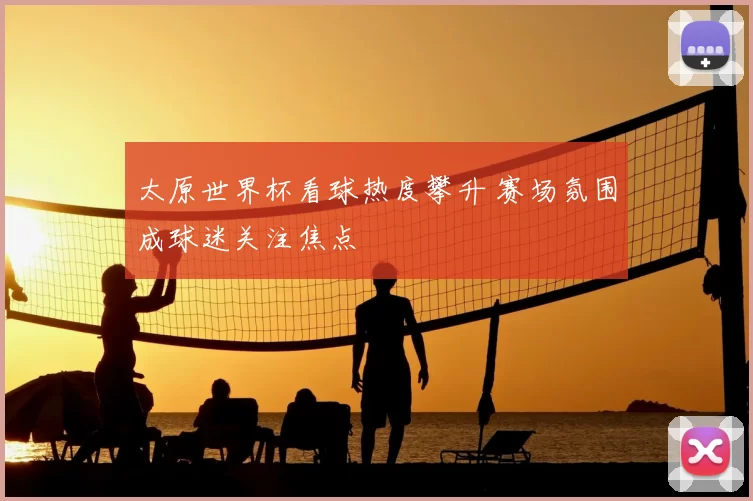 太原世界杯看球热度攀升 赛场氛围成球迷关注焦点