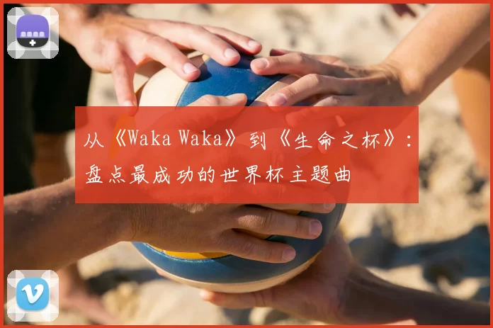 从《Waka Waka》到《生命之杯》:盘点最成功的世界杯主题曲