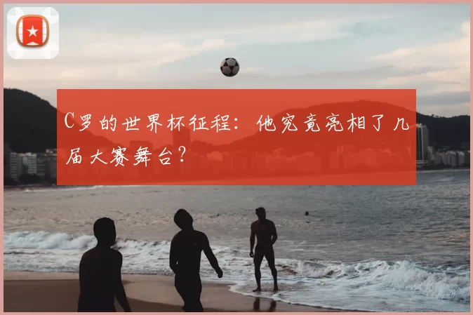 C罗的世界杯征程:他究竟亮相了几届大赛舞台?