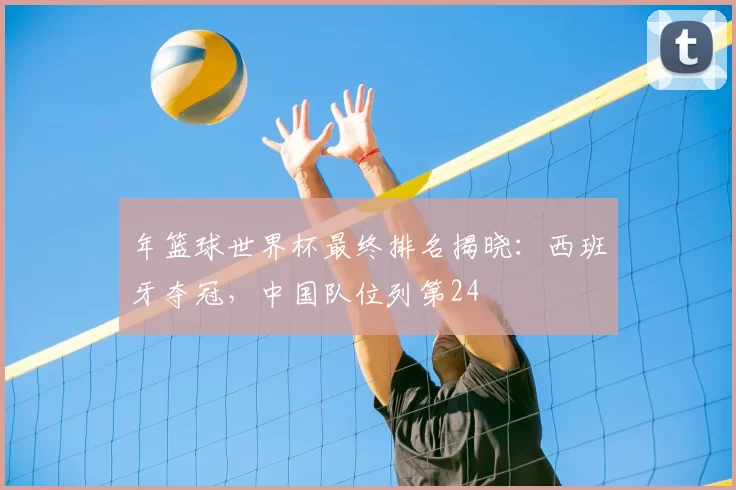 年篮球世界杯最终排名揭晓:西班牙夺冠,中国队位列第24