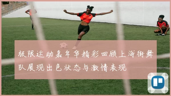 极限运动嘉年华精彩回顾上海街舞队展现出色状态与激情表现