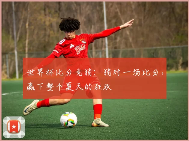 世界杯比分竞猜:猜对一场比分,赢下整个夏天的狂欢