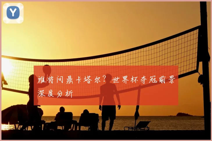 谁将问鼎卡塔尔？世界杯夺冠前景深度分析