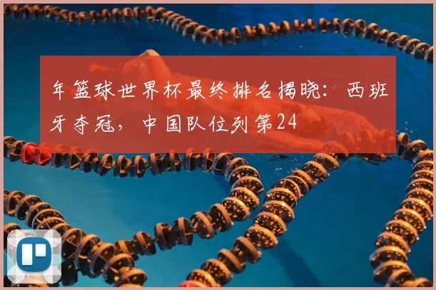 年篮球世界杯最终排名揭晓:西班牙夺冠,中国队位列第24