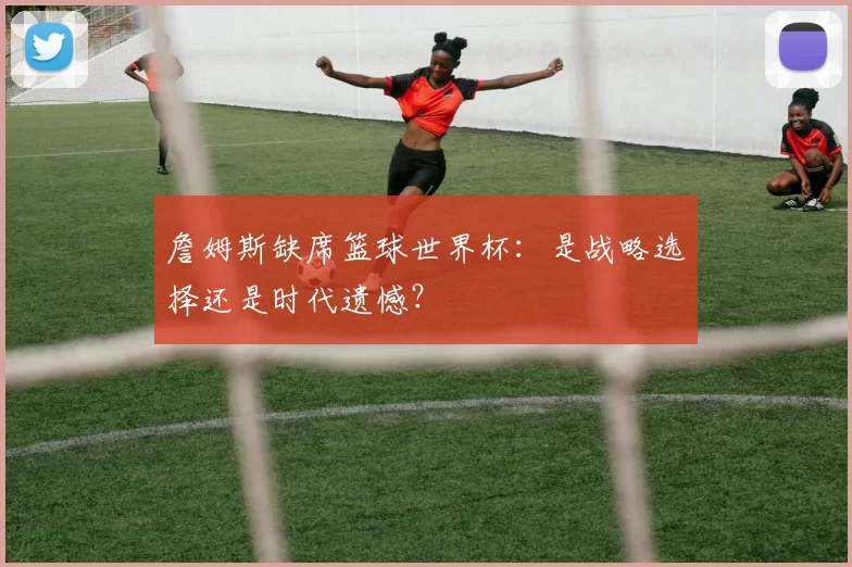詹姆斯缺席篮球世界杯:是战略选择还是时代遗憾?