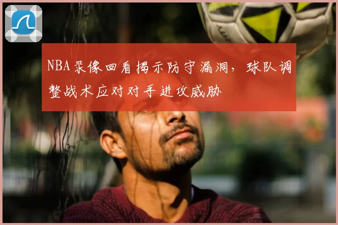 NBA录像回看揭示防守漏洞，球队调整战术应对对手进攻威胁