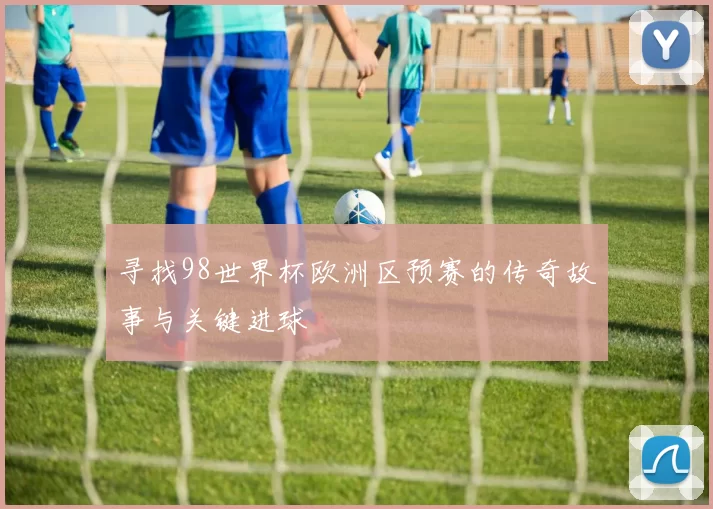 寻找98世界杯欧洲区预赛的传奇故事与关键进球
